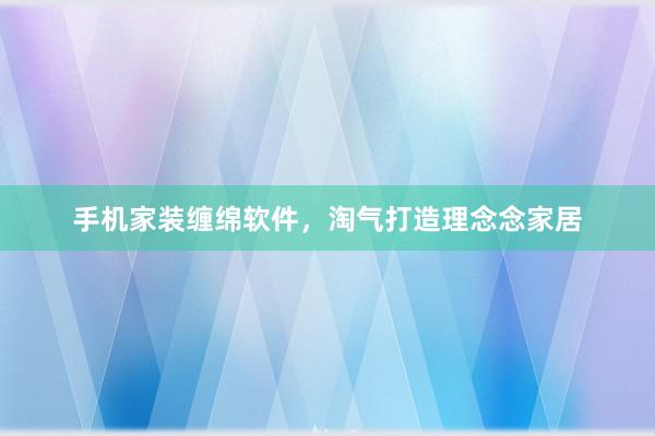 手机家装缠绵软件，淘气打造理念念家居